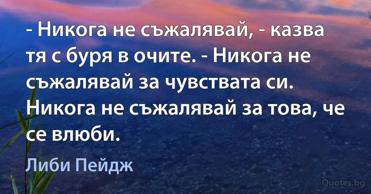 - Никога не съжалявай, - казва тя с буря в очите. - Никога не съжалявай за чувствата си. Никога не съжалявай за това, че се влюби. (Либи Пейдж)