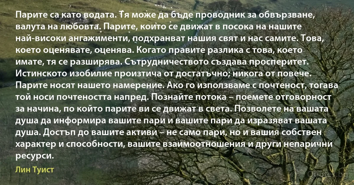 Парите са като водата. Тя може да бъде проводник за обвързване, валута на любовта. Парите, които се движат в посока на нашите най-високи ангажименти, подхранват нашия свят и нас самите. Това, което оценявате, оценява. Когато правите разлика с това, което имате, тя се разширява. Сътрудничеството създава просперитет. Истинското изобилие произтича от достатъчно; никога от повече. Парите носят нашето намерение. Ако го използваме с почтеност, тогава той носи почтеността напред. Познайте потока – поемете отговорност за начина, по който парите ви се движат в света. Позволете на вашата душа да информира вашите пари и вашите пари да изразяват вашата душа. Достъп до вашите активи – не само пари, но и вашия собствен характер и способности, вашите взаимоотношения и други непарични ресурси. (Лин Туист)