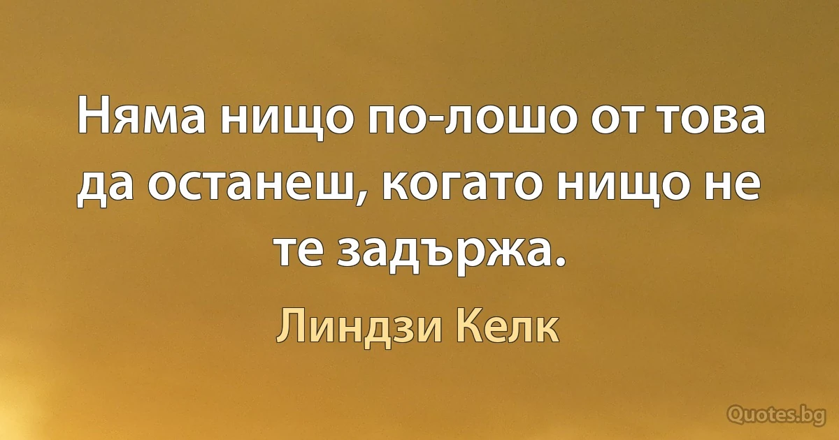 Няма нищо по-лошо от това да останеш, когато нищо не те задържа. (Линдзи Келк)