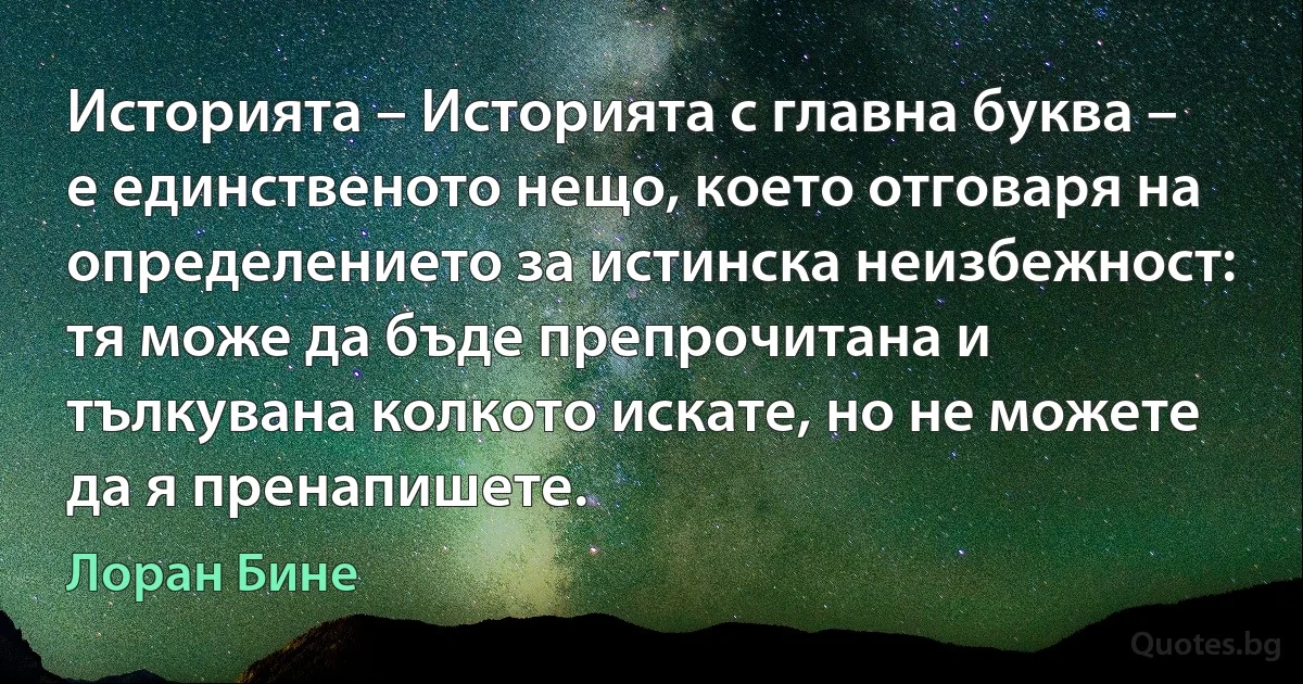 Историята – Историята с главна буква – е единственото нещо, което отговаря на определението за истинска неизбежност: тя може да бъде препрочитана и тълкувана колкото искате, но не можете да я пренапишете. (Лоран Бине)