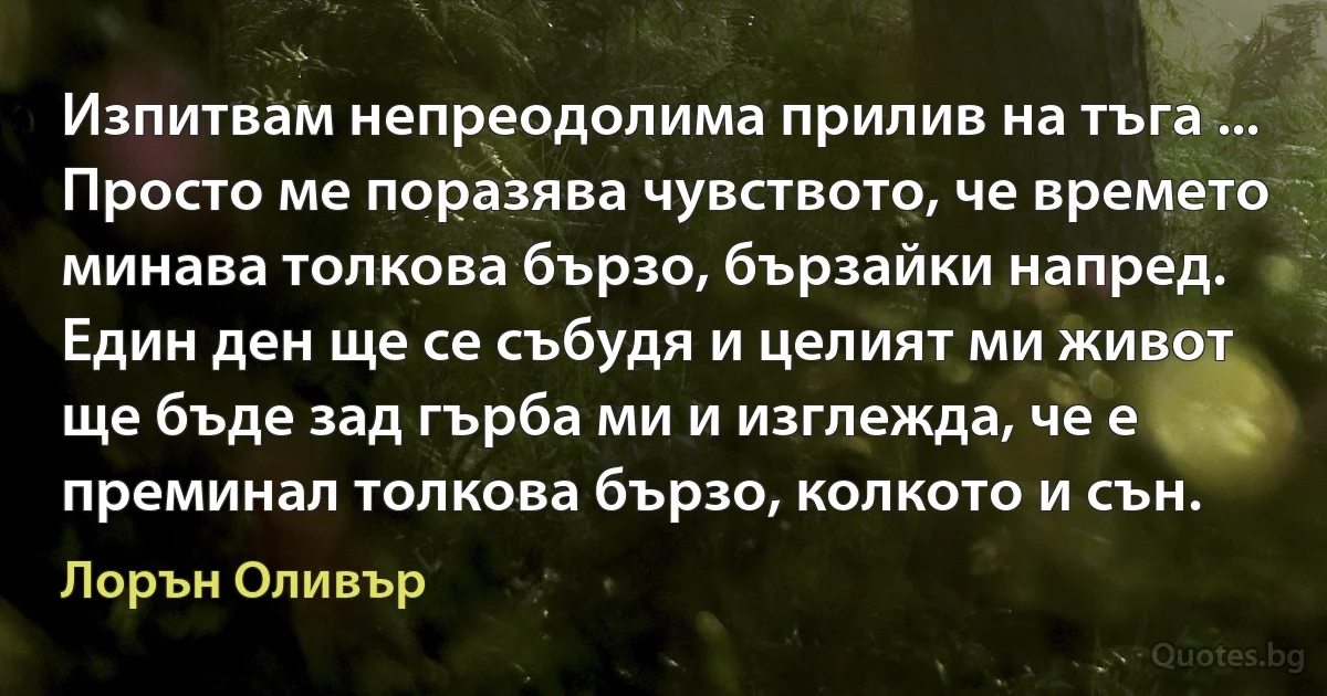 Изпитвам непреодолима прилив на тъга ... Просто ме поразява чувството, че времето минава толкова бързо, бързайки напред. Един ден ще се събудя и целият ми живот ще бъде зад гърба ми и изглежда, че е преминал толкова бързо, колкото и сън. (Лорън Оливър)