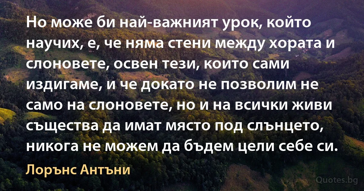 Но може би най-важният урок, който научих, е, че няма стени между хората и слоновете, освен тези, които сами издигаме, и че докато не позволим не само на слоновете, но и на всички живи същества да имат място под слънцето, никога не можем да бъдем цели себе си. (Лорънс Антъни)