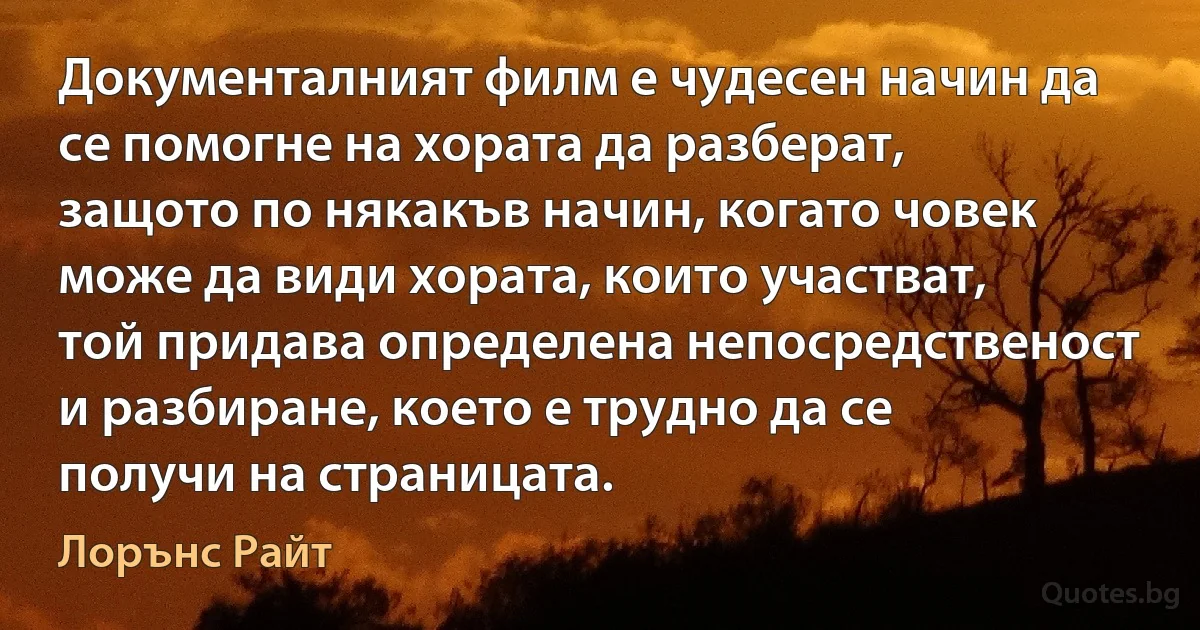 Документалният филм е чудесен начин да се помогне на хората да разберат, защото по някакъв начин, когато човек може да види хората, които участват, той придава определена непосредственост и разбиране, което е трудно да се получи на страницата. (Лорънс Райт)