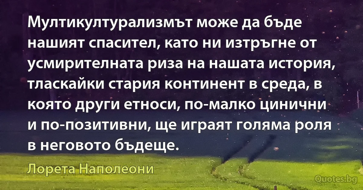 Мултикултурализмът може да бъде нашият спасител, като ни изтръгне от усмирителната риза на нашата история, тласкайки стария континент в среда, в която други етноси, по-малко цинични и по-позитивни, ще играят голяма роля в неговото бъдеще. (Лорета Наполеони)