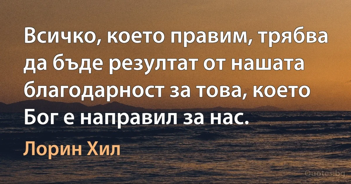 Всичко, което правим, трябва да бъде резултат от нашата благодарност за това, което Бог е направил за нас. (Лорин Хил)