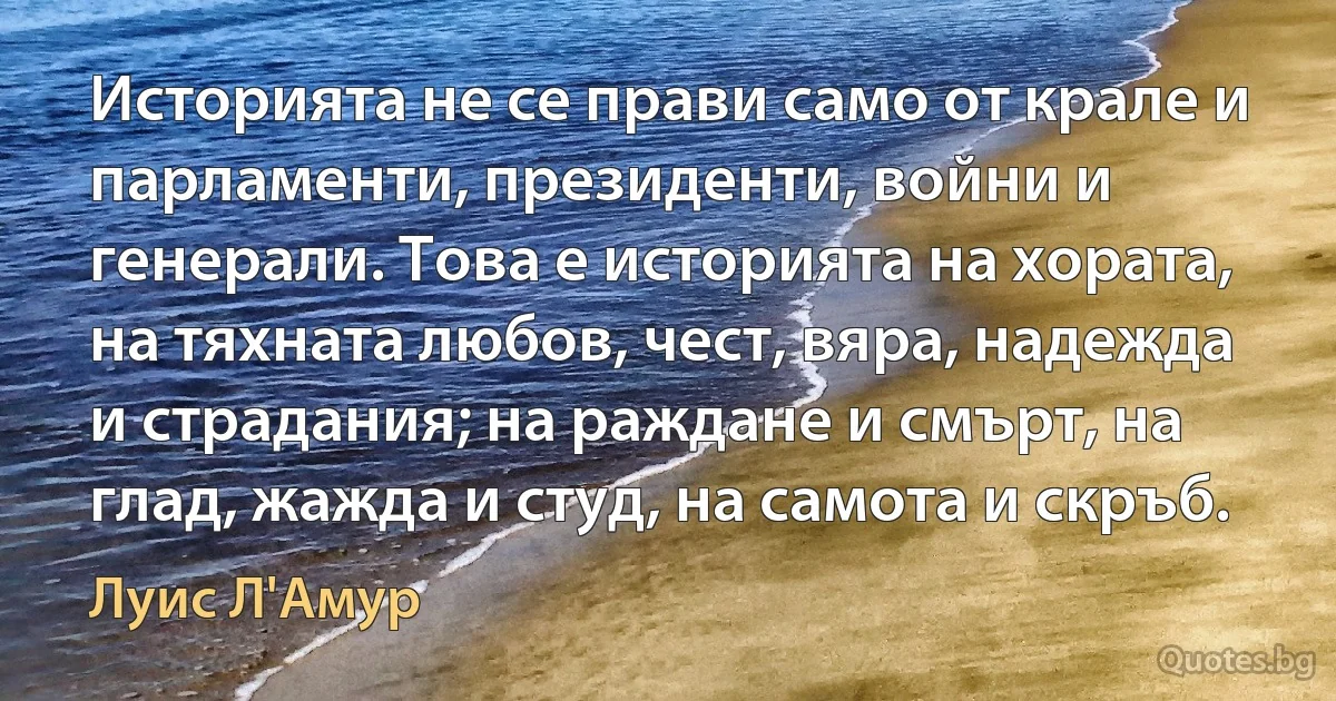 Историята не се прави само от крале и парламенти, президенти, войни и генерали. Това е историята на хората, на тяхната любов, чест, вяра, надежда и страдания; на раждане и смърт, на глад, жажда и студ, на самота и скръб. (Луис Л'Амур)