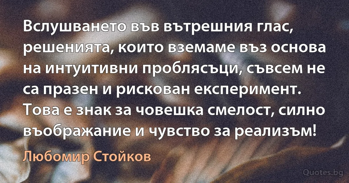 Вслушването във вътрешния глас, решенията, които вземаме въз основа на интуитивни проблясъци, съвсем не са празен и рискован експеримент. Това е знак за човешка смелост, силно въображание и чувство за реализъм! (Любомир Стойков)