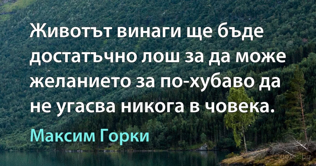 Животът винаги ще бъде достатъчно лош за да може желанието за по-хубаво да не угасва никога в човека. (Максим Горки)