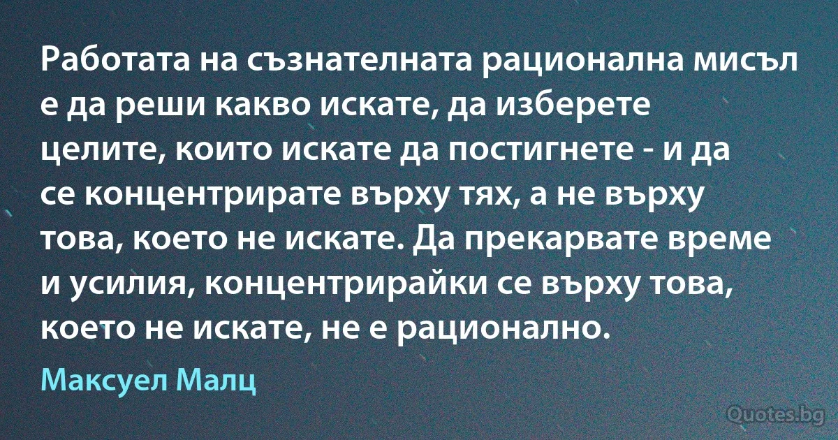 Работата на съзнателната рационална мисъл е да реши какво искате, да изберете целите, които искате да постигнете - и да се концентрирате върху тях, а не върху това, което не искате. Да прекарвате време и усилия, концентрирайки се върху това, което не искате, не е рационално. (Максуел Малц)