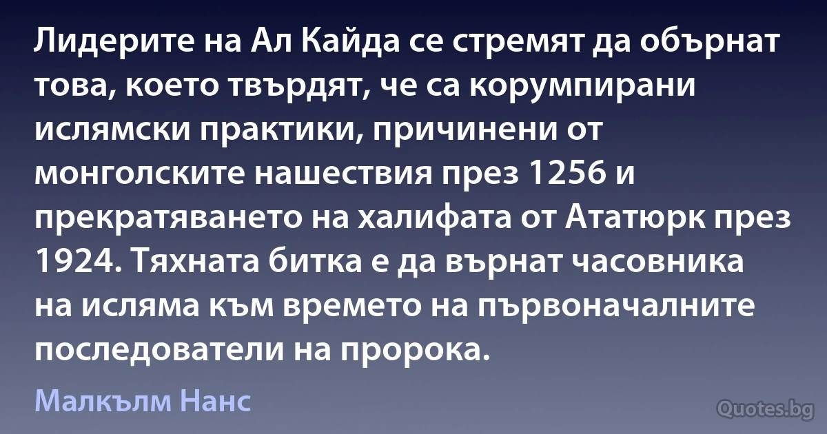 Лидерите на Ал Кайда се стремят да обърнат това, което твърдят, че са корумпирани ислямски практики, причинени от монголските нашествия през 1256 и прекратяването на халифата от Ататюрк през 1924. Тяхната битка е да върнат часовника на исляма към времето на първоначалните последователи на пророка. (Малкълм Нанс)