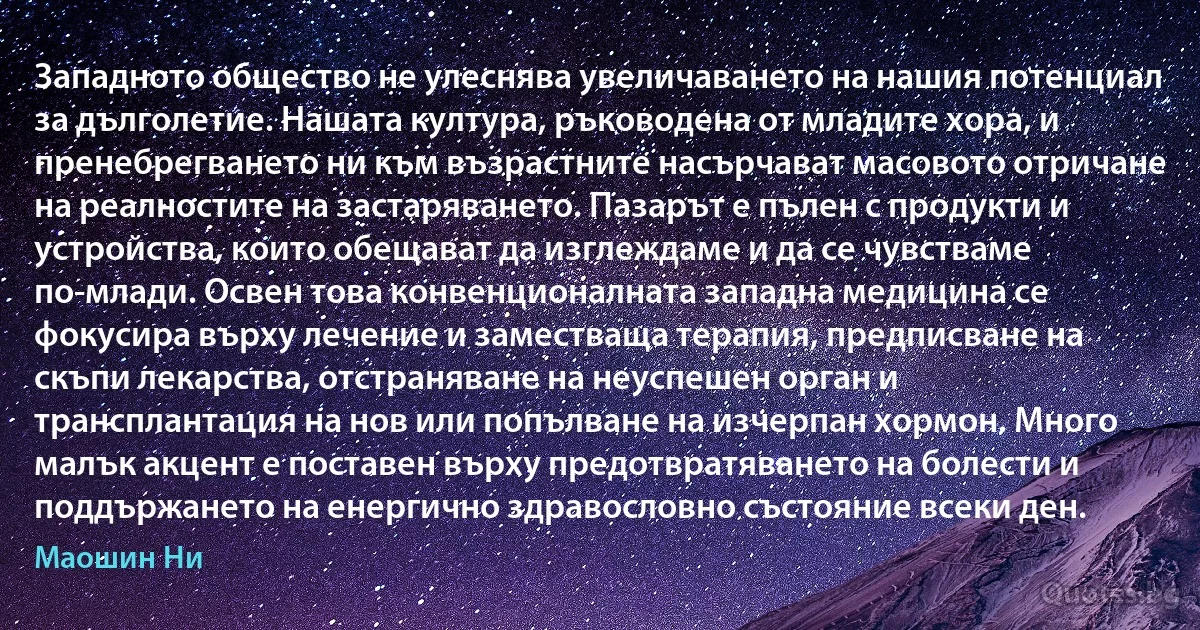 Западното общество не улеснява увеличаването на нашия потенциал за дълголетие. Нашата култура, ръководена от младите хора, и пренебрегването ни към възрастните насърчават масовото отричане на реалностите на застаряването. Пазарът е пълен с продукти и устройства, които обещават да изглеждаме и да се чувстваме по-млади. Освен това конвенционалната западна медицина се фокусира върху лечение и заместваща терапия, предписване на скъпи лекарства, отстраняване на неуспешен орган и трансплантация на нов или попълване на изчерпан хормон. Много малък акцент е поставен върху предотвратяването на болести и поддържането на енергично здравословно състояние всеки ден. (Маошин Ни)