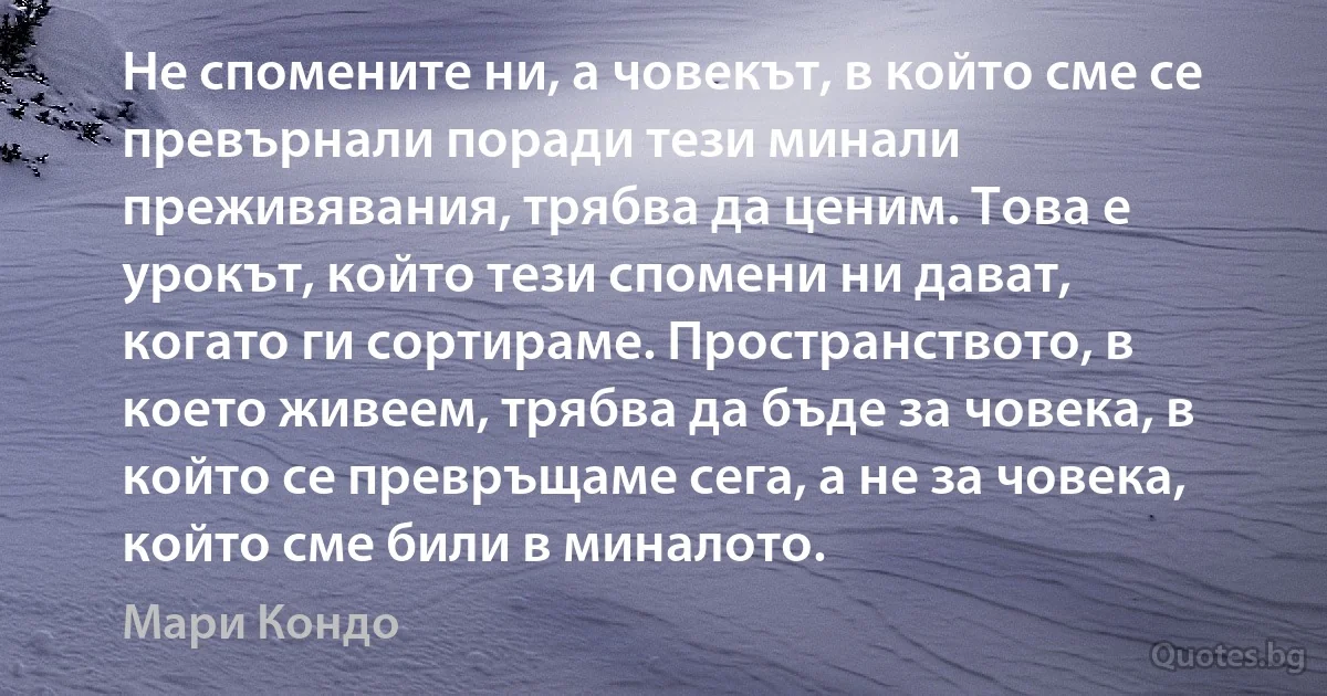 Не спомените ни, а човекът, в който сме се превърнали поради тези минали преживявания, трябва да ценим. Това е урокът, който тези спомени ни дават, когато ги сортираме. Пространството, в което живеем, трябва да бъде за човека, в който се превръщаме сега, а не за човека, който сме били в миналото. (Мари Кондо)