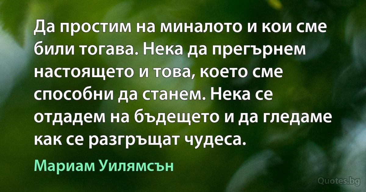 Да простим на миналото и кои сме били тогава. Нека да прегърнем настоящето и това, което сме способни да станем. Нека се отдадем на бъдещето и да гледаме как се разгръщат чудеса. (Мариам Уилямсън)