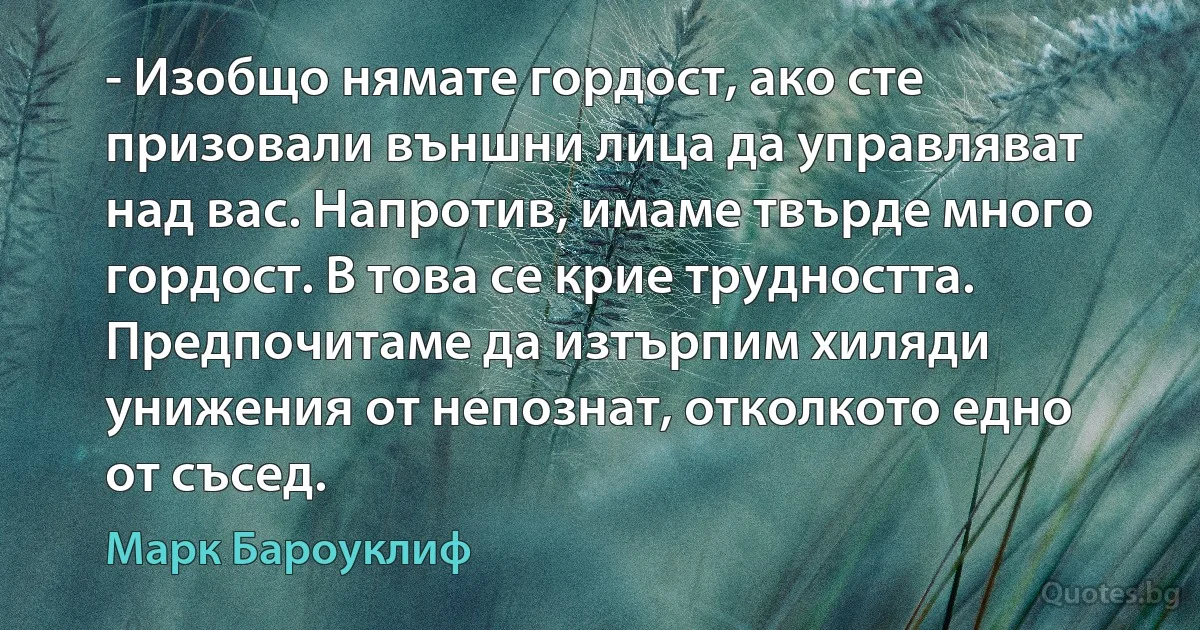 - Изобщо нямате гордост, ако сте призовали външни лица да управляват над вас. Напротив, имаме твърде много гордост. В това се крие трудността. Предпочитаме да изтърпим хиляди унижения от непознат, отколкото едно от съсед. (Марк Бароуклиф)