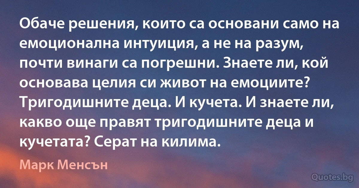 Обаче решения, които са основани само на емоционална интуиция, а не на разум, почти винаги са погрешни. Знаете ли, кой основава целия си живот на емоциите? Тригодишните деца. И кучета. И знаете ли, какво още правят тригодишните деца и кучетата? Серат на килима. (Марк Менсън)