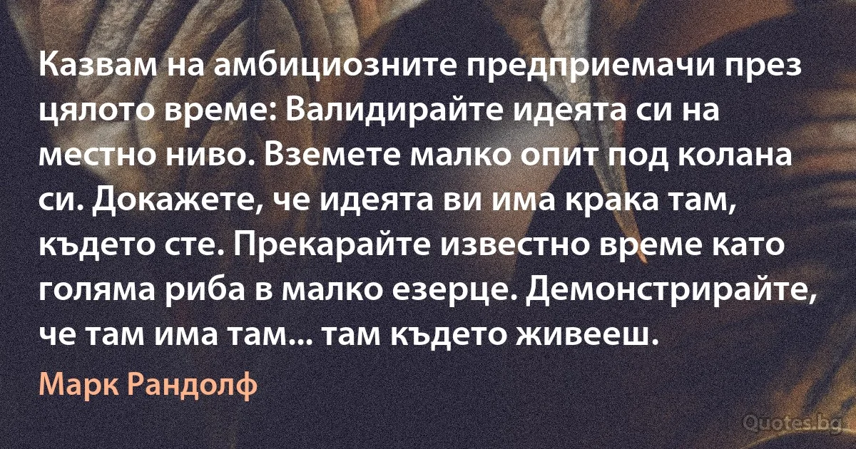 Казвам на амбициозните предприемачи през цялото време: Валидирайте идеята си на местно ниво. Вземете малко опит под колана си. Докажете, че идеята ви има крака там, където сте. Прекарайте известно време като голяма риба в малко езерце. Демонстрирайте, че там има там... там където живееш. (Марк Рандолф)