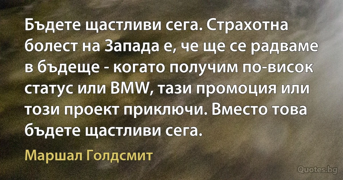 Бъдете щастливи сега. Страхотна болест на Запада е, че ще се радваме в бъдеще - когато получим по-висок статус или BMW, тази промоция или този проект приключи. Вместо това бъдете щастливи сега. (Маршал Голдсмит)