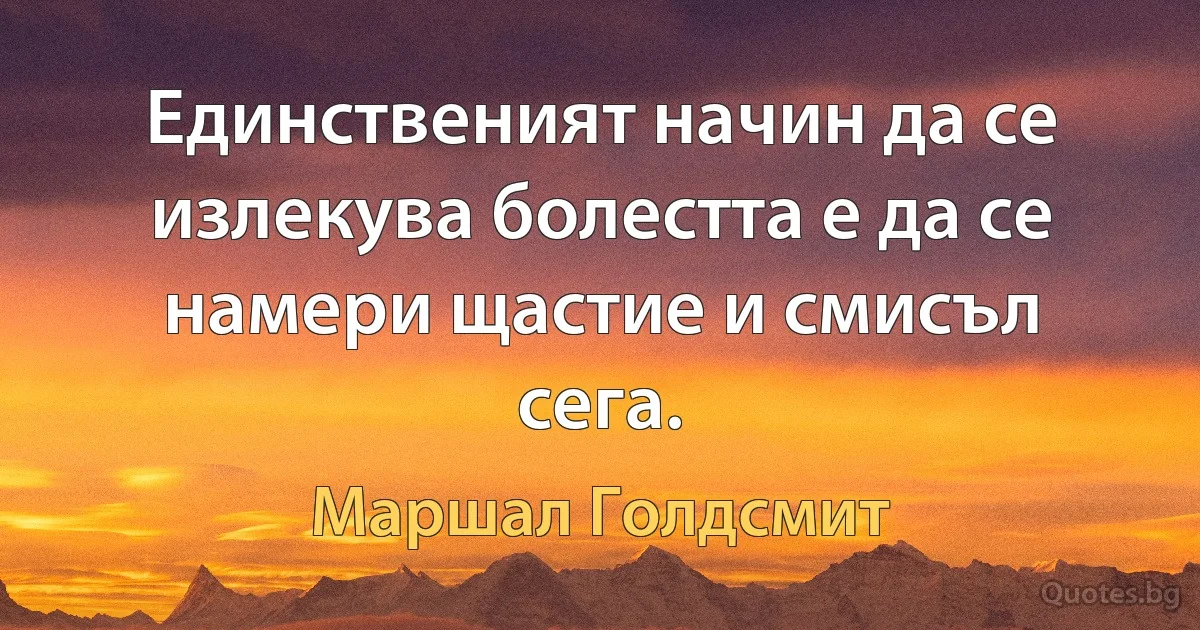 Единственият начин да се излекува болестта е да се намери щастие и смисъл сега. (Маршал Голдсмит)