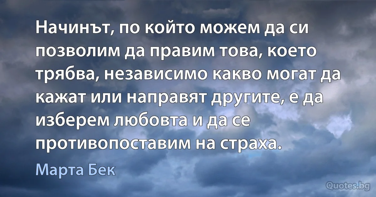 Начинът, по който можем да си позволим да правим това, което трябва, независимо какво могат да кажат или направят другите, е да изберем любовта и да се противопоставим на страха. (Марта Бек)