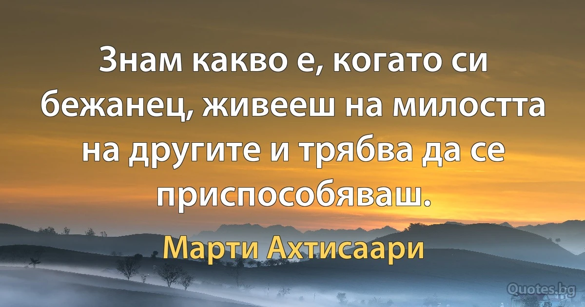 Знам какво е, когато си бежанец, живееш на милостта на другите и трябва да се приспособяваш. (Марти Ахтисаари)