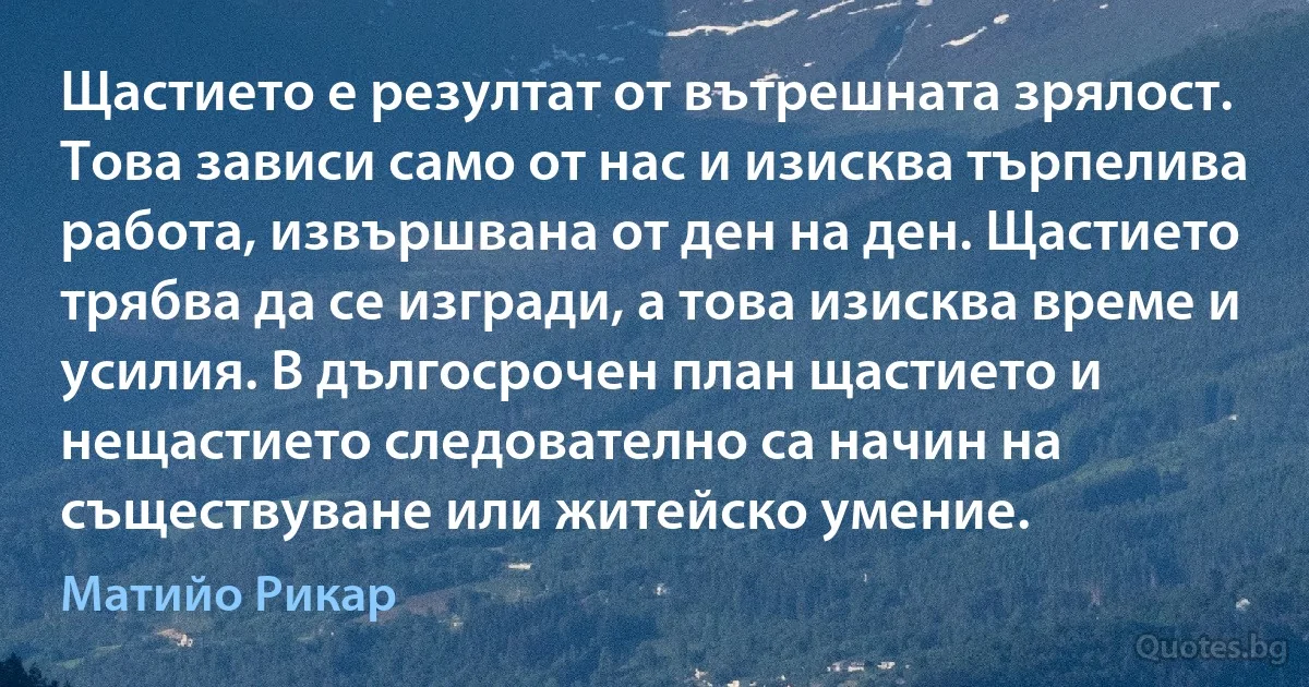 Щастието е резултат от вътрешната зрялост. Това зависи само от нас и изисква търпелива работа, извършвана от ден на ден. Щастието трябва да се изгради, а това изисква време и усилия. В дългосрочен план щастието и нещастието следователно са начин на съществуване или житейско умение. (Матийо Рикар)