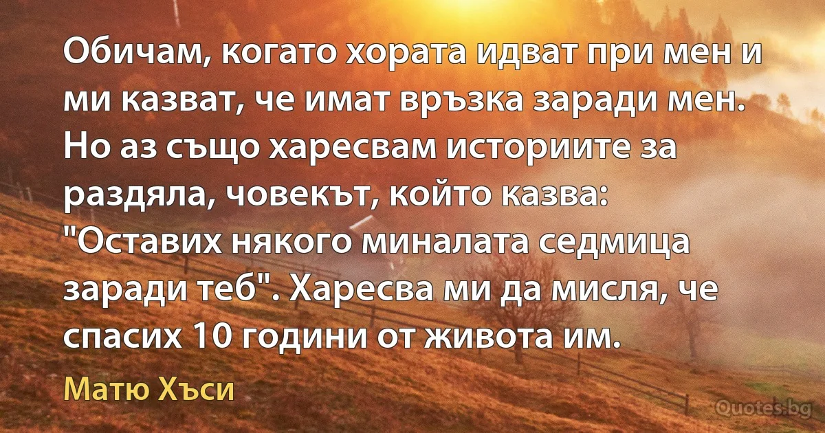 Обичам, когато хората идват при мен и ми казват, че имат връзка заради мен. Но аз също харесвам историите за раздяла, човекът, който казва: "Оставих някого миналата седмица заради теб". Харесва ми да мисля, че спасих 10 години от живота им. (Матю Хъси)