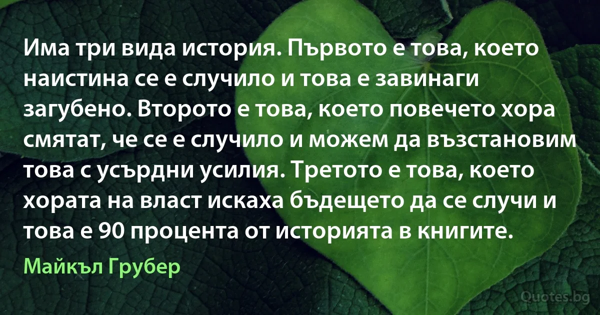 Има три вида история. Първото е това, което наистина се е случило и това е завинаги загубено. Второто е това, което повечето хора смятат, че се е случило и можем да възстановим това с усърдни усилия. Третото е това, което хората на власт искаха бъдещето да се случи и това е 90 процента от историята в книгите. (Майкъл Грубер)