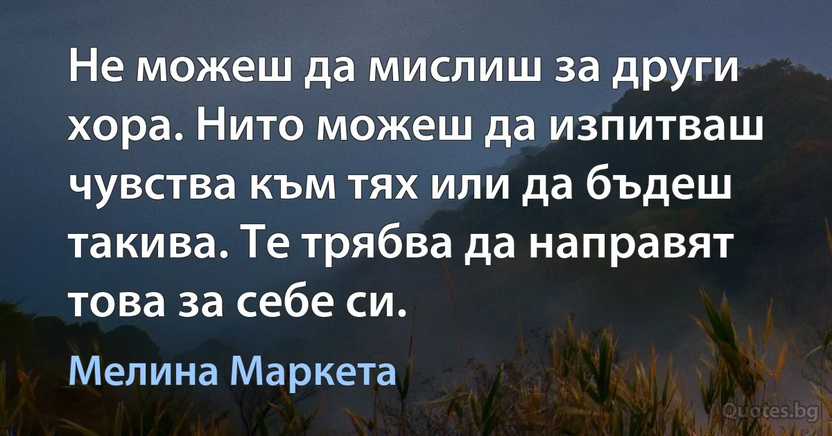 Не можеш да мислиш за други хора. Нито можеш да изпитваш чувства към тях или да бъдеш такива. Те трябва да направят това за себе си. (Мелина Маркета)