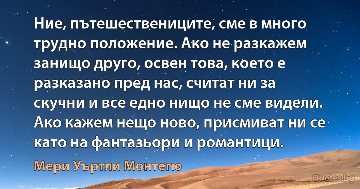 Ние, пътешествениците, сме в много трудно положение. Ако не разкажем занищо друго, освен това, което е разказано пред нас, считат ни за скучни и все едно нищо не сме видели. Ако кажем нещо ново, присмиват ни се като на фантазьори и романтици. (Мери Уъртли Монтегю)