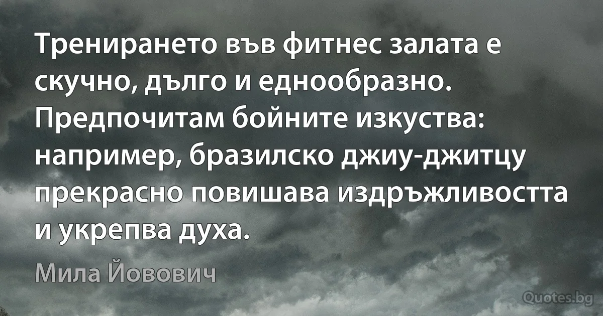 Тренирането във фитнес залата е скучно, дълго и еднообразно. Предпочитам бойните изкуства: например, бразилско джиу-джитцу прекрасно повишава издръжливостта и укрепва духа. (Мила Йовович)