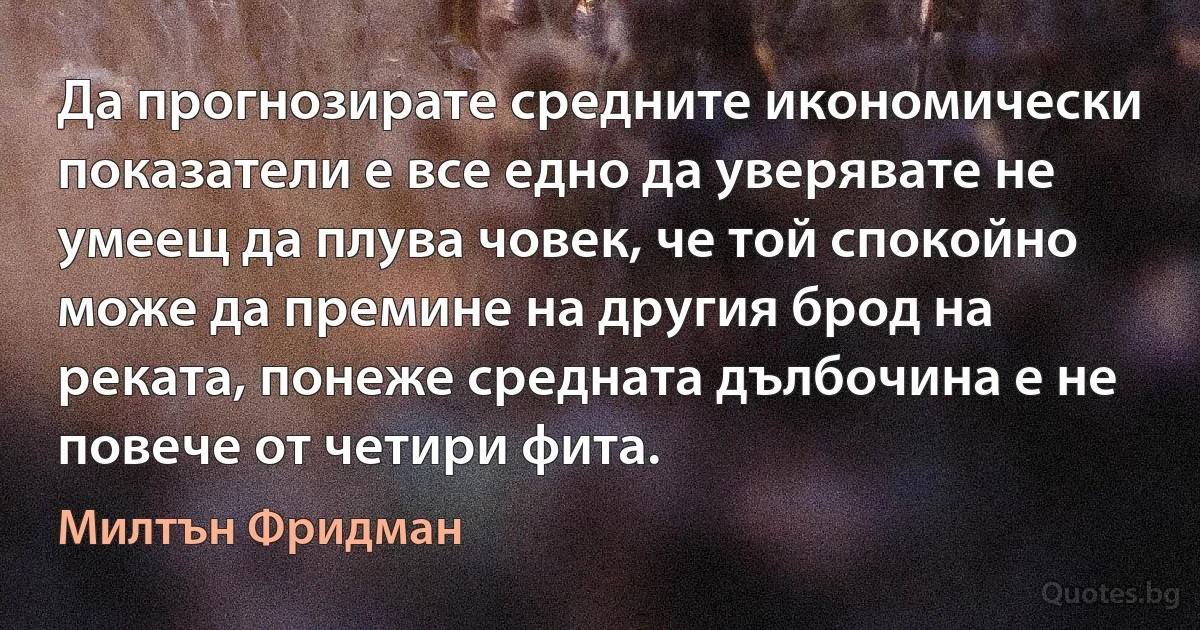 Да прогнозирате средните икономически показатели е все едно да уверявате не умеещ да плува човек, че той спокойно може да премине на другия брод на реката, понеже средната дълбочина е не повече от четири фита. (Милтън Фридман)