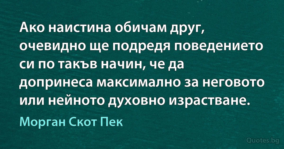 Ако наистина обичам друг, очевидно ще подредя поведението си по такъв начин, че да допринеса максимално за неговото или нейното духовно израстване. (Морган Скот Пек)