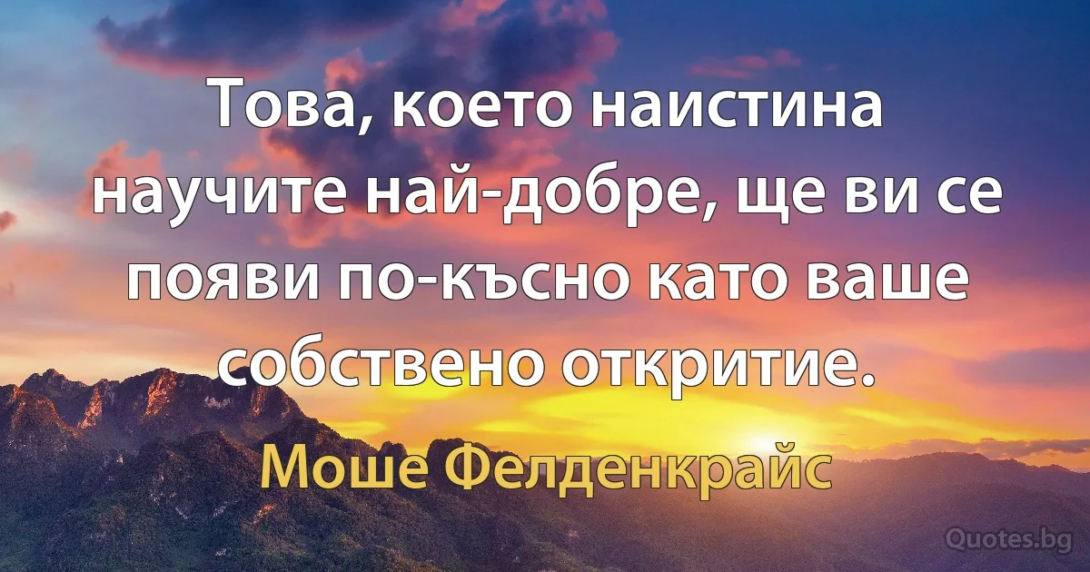 Това, което наистина научите най-добре, ще ви се появи по-късно като ваше собствено откритие. (Моше Фелденкрайс)