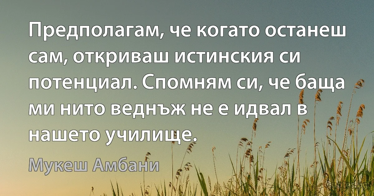 Предполагам, че когато останеш сам, откриваш истинския си потенциал. Спомням си, че баща ми нито веднъж не е идвал в нашето училище. (Мукеш Амбани)