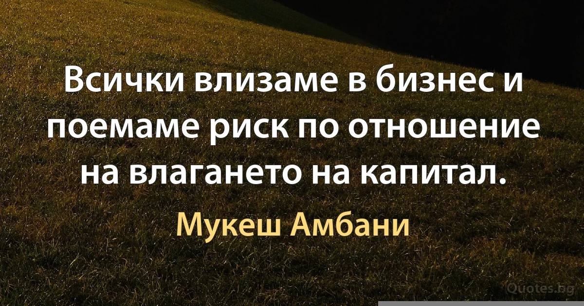 Всички влизаме в бизнес и поемаме риск по отношение на влагането на капитал. (Мукеш Амбани)