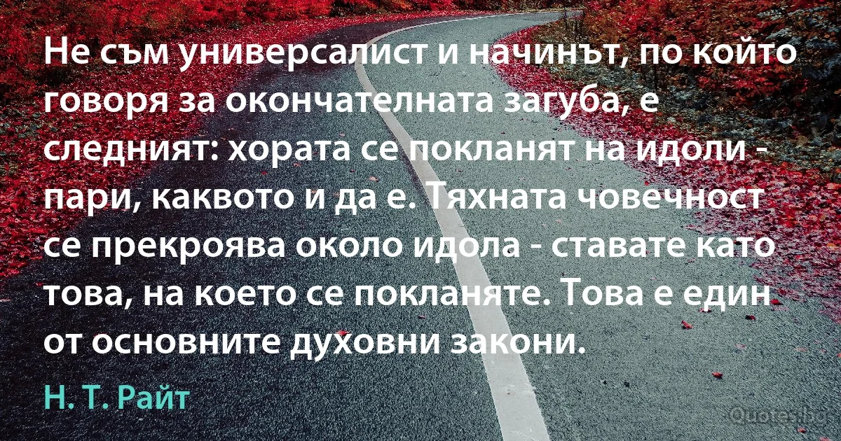 Не съм универсалист и начинът, по който говоря за окончателната загуба, е следният: хората се покланят на идоли - пари, каквото и да е. Тяхната човечност се прекроява около идола - ставате като това, на което се покланяте. Това е един от основните духовни закони. (Н. Т. Райт)