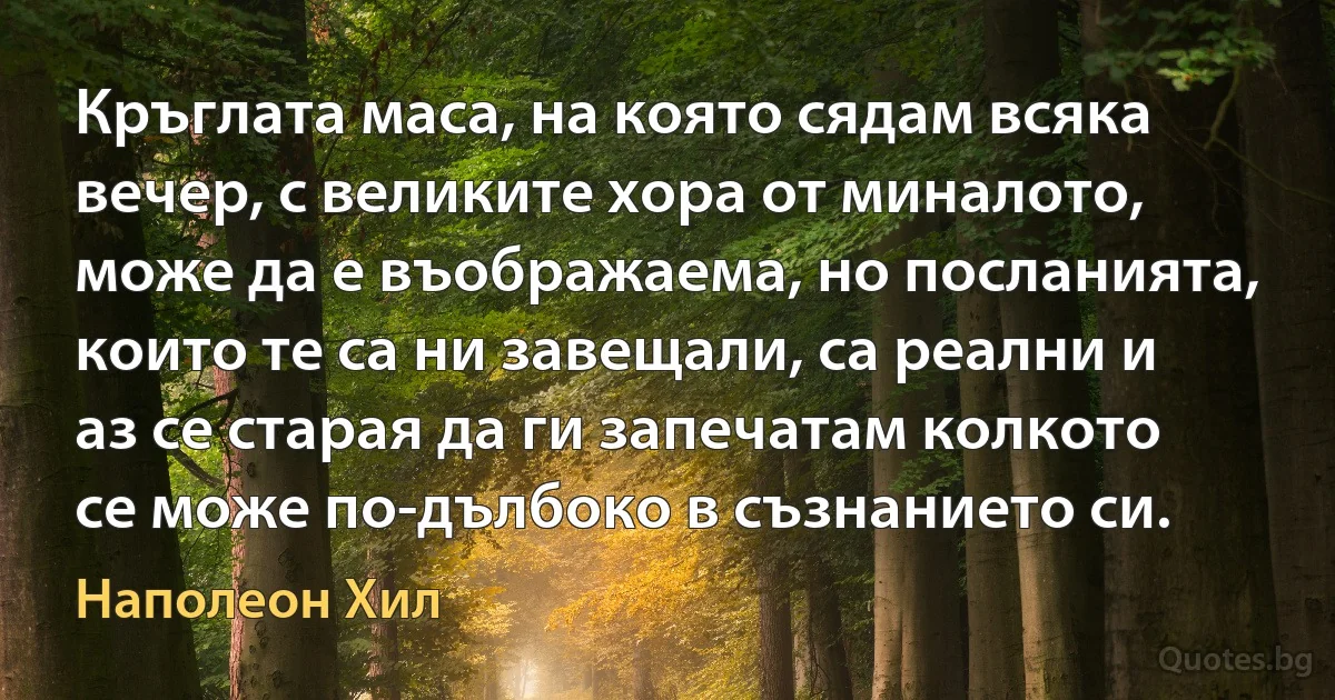 Кръглата маса, на която сядам всяка вечер, с великите хора от миналото, може да е въображаема, но посланията, които те са ни завещали, са реални и аз се старая да ги запечатам колкото се може по-дълбоко в съзнанието си. (Наполеон Хил)