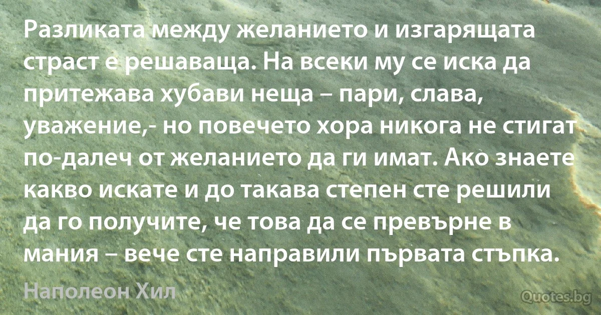 Разликата между желанието и изгарящата страст е решаваща. На всеки му се иска да притежава хубави неща – пари, слава, уважение,- но повечето хора никога не стигат по-далеч от желанието да ги имат. Ако знаете какво искате и до такава степен сте решили да го получите, че това да се превърне в мания – вече сте направили първата стъпка. (Наполеон Хил)