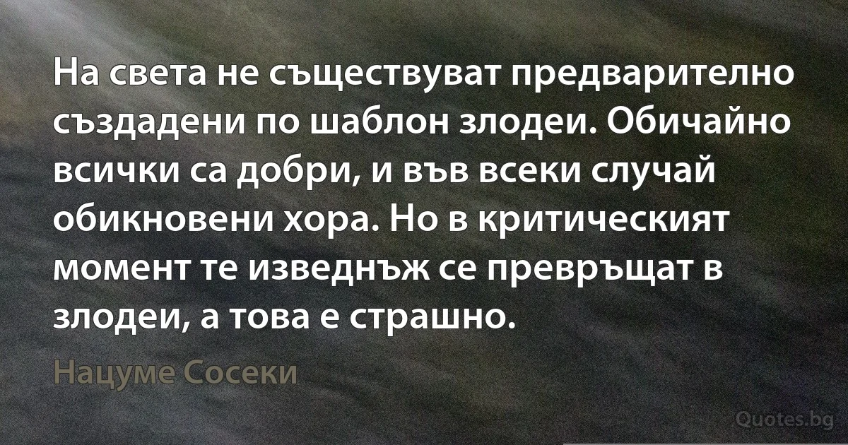 На света не съществуват предварително създадени по шаблон злодеи. Обичайно всички са добри, и във всеки случай обикновени хора. Но в критическият момент те изведнъж се превръщат в злодеи, а това е страшно. (Нацуме Сосеки)