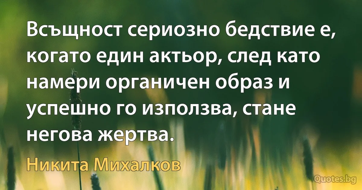 Всъщност сериозно бедствие е, когато един актьор, след като намери органичен образ и успешно го използва, стане негова жертва. (Никита Михалков)