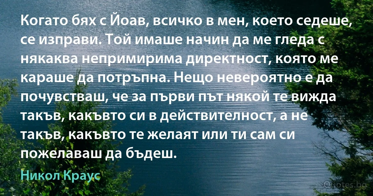 Когато бях с Йоав, всичко в мен, което седеше, се изправи. Той имаше начин да ме гледа с някаква непримирима директност, която ме караше да потръпна. Нещо невероятно е да почувстваш, че за първи път някой те вижда такъв, какъвто си в действителност, а не такъв, какъвто те желаят или ти сам си пожелаваш да бъдеш. (Никол Краус)