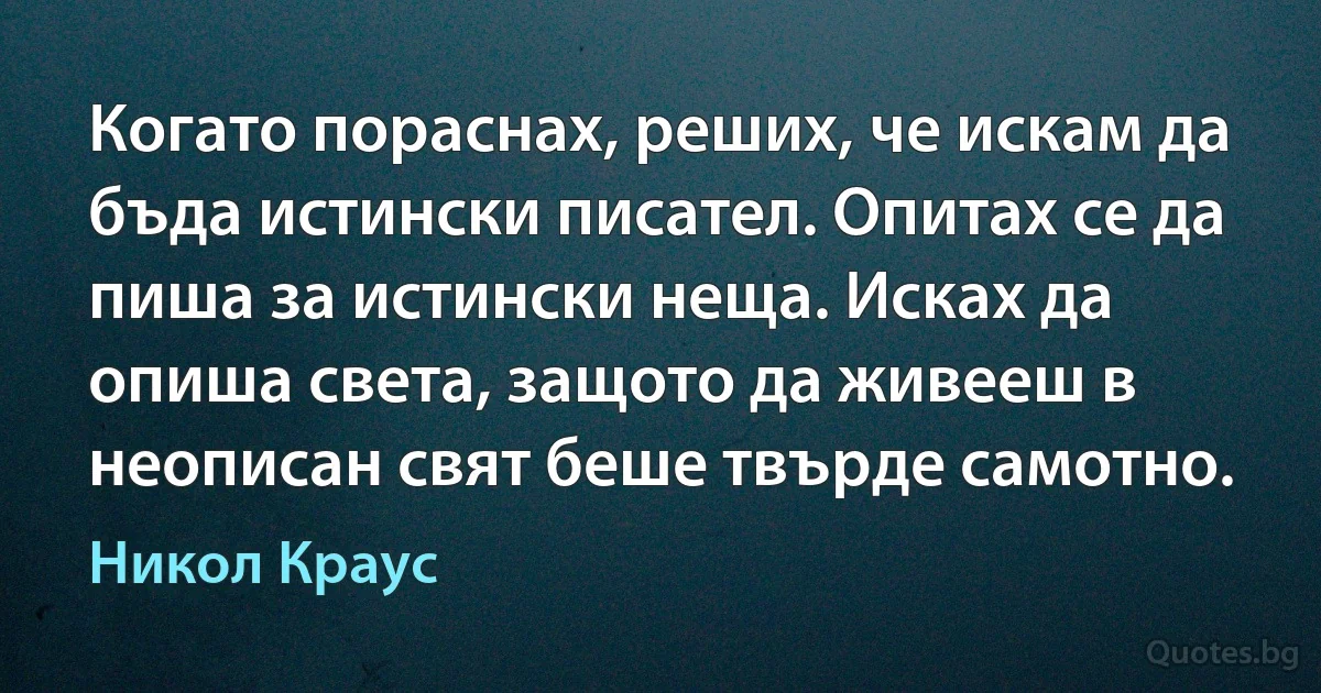 Когато пораснах, реших, че искам да бъда истински писател. Опитах се да пиша за истински неща. Исках да опиша света, защото да живееш в неописан свят беше твърде самотно. (Никол Краус)