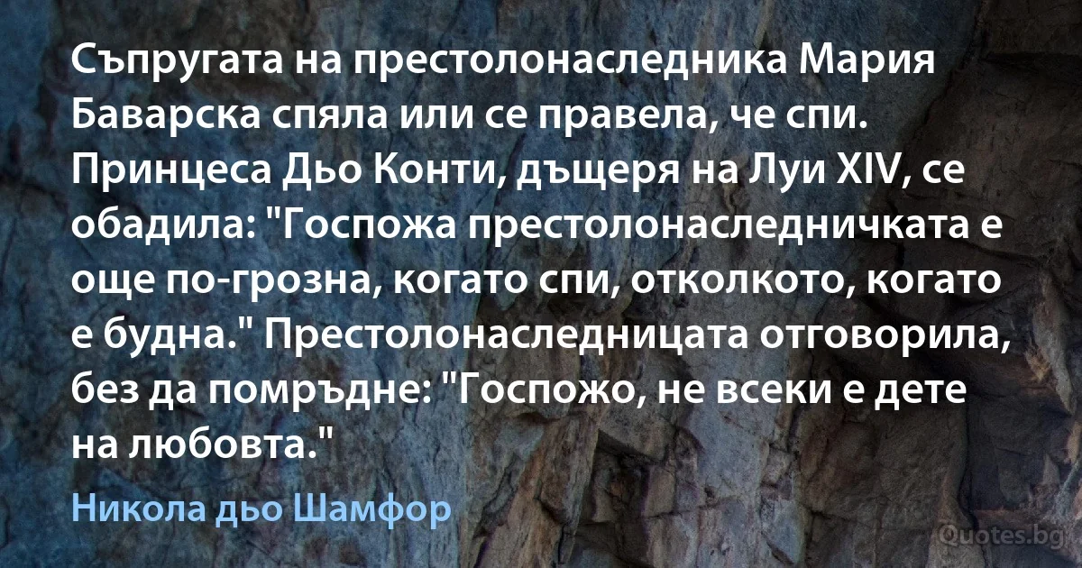 Съпругата на престолонаследника Мария Баварска спяла или се правела, че спи. Принцеса Дьо Конти, дъщеря на Луи XIV, се обадила: "Госпожа престолонаследничката е още по-грозна, когато спи, отколкото, когато е будна." Престолонаследницата отговорила, без да помръдне: "Госпожо, не всеки е дете на любовта." (Никола дьо Шамфор)