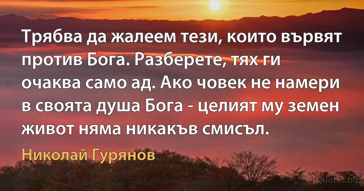 Трябва да жалеем тези, които вървят против Бога. Разберете, тях ги очаква само ад. Ако човек не намери в своята душа Бога - целият му земен живот няма никакъв смисъл. (Николай Гурянов)