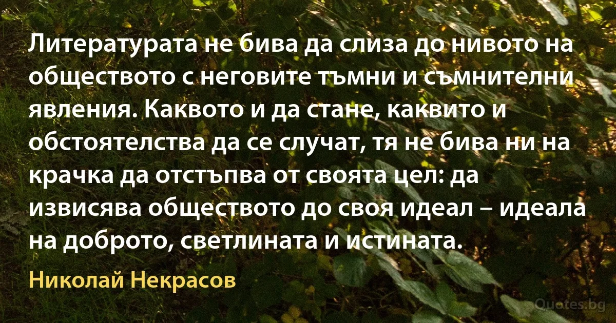 Литературата не бива да слиза до нивото на обществото с неговите тъмни и съмнителни явления. Каквото и да стане, каквито и обстоятелства да се случат, тя не бива ни на крачка да отстъпва от своята цел: да извисява обществото до своя идеал – идеала на доброто, светлината и истината. (Николай Некрасов)