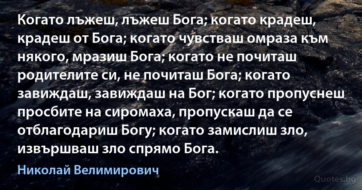 Когато лъжеш, лъжеш Бога; когато крадеш, крадеш от Бога; когато чувстваш омраза към някого, мразиш Бога; когато не почиташ родителите си, не почиташ Бога; когато завиждаш, завиждаш на Бог; когато пропуснеш просбите на сиромаха, пропускаш да се отблагодариш Богу; когато замислиш зло, извършваш зло спрямо Бога. (Николай Велимирович)