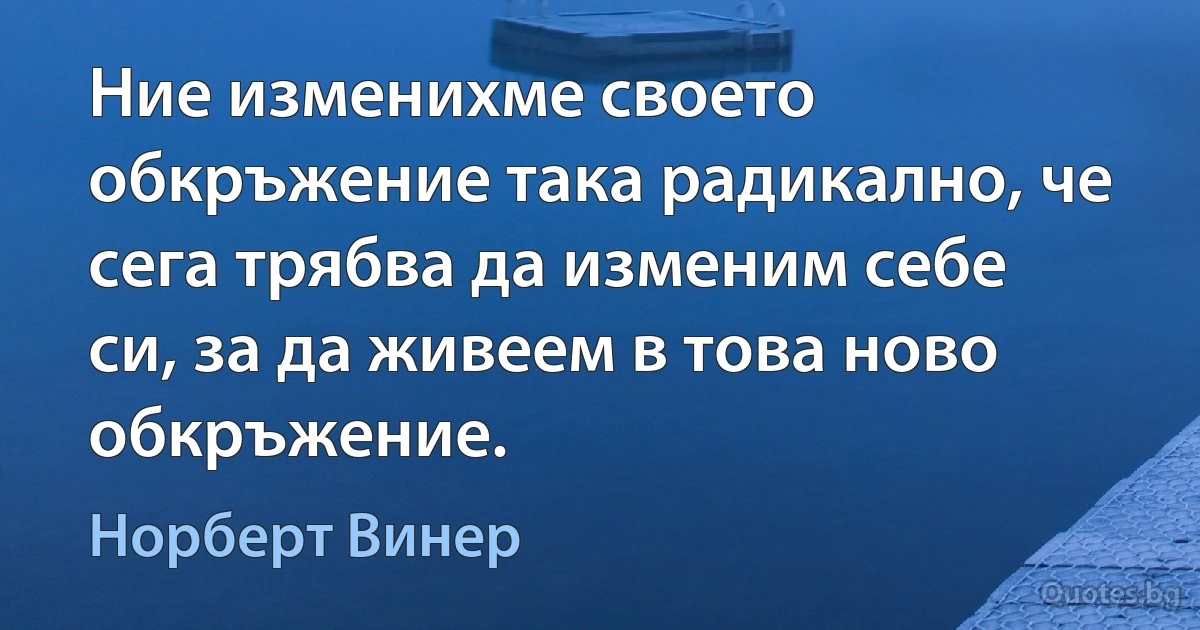 Ние изменихме своето обкръжение така радикално, че сега трябва да изменим себе си, за да живеем в това ново обкръжение. (Норберт Винер)