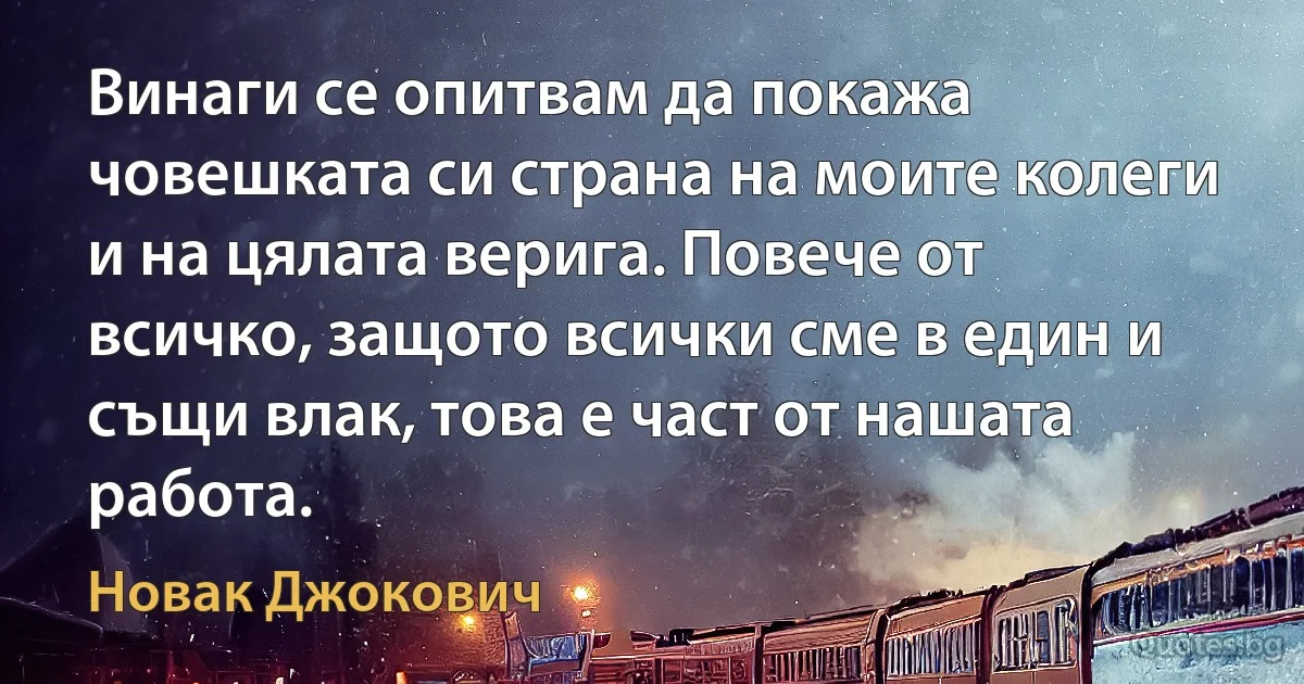 Винаги се опитвам да покажа човешката си страна на моите колеги и на цялата верига. Повече от всичко, защото всички сме в един и същи влак, това е част от нашата работа. (Новак Джокович)