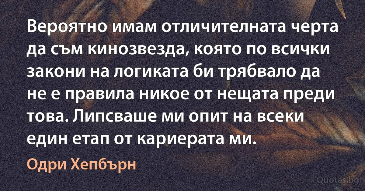 Вероятно имам отличителната черта да съм кинозвезда, която по всички закони на логиката би трябвало да не е правила никое от нещата преди това. Липсваше ми опит на всеки един етап от кариерата ми. (Одри Хепбърн)