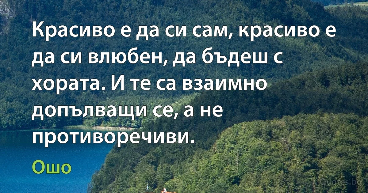 Красиво е да си сам, красиво е да си влюбен, да бъдеш с хората. И те са взаимно допълващи се, а не противоречиви. (Ошо)